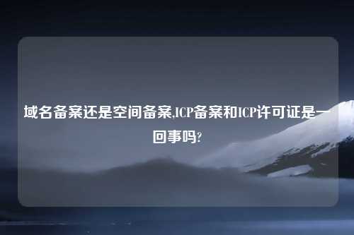 域名备案还是空间备案,ICP备案和ICP许可证是一回事吗?
