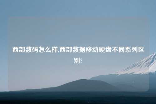 西部数码怎么样,西部数据移动硬盘不同系列区别?