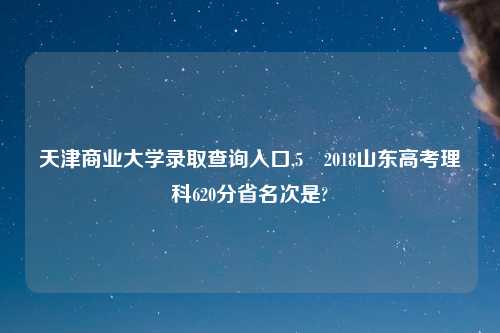 天津商业大学录取查询入口,5 2018山东高考理科620分省名次是?