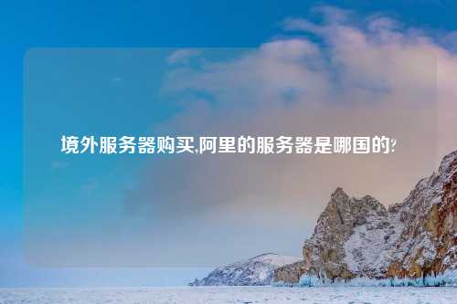 境外服务器购买,阿里的服务器是哪国的?