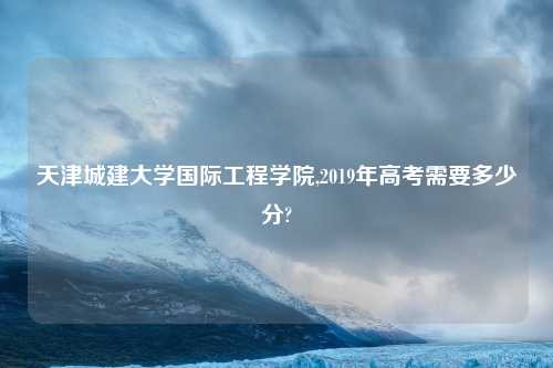 天津城建大学国际工程学院,2019年高考需要多少分?