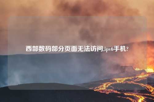 西部数码部分页面无法访问,ipv6手机?