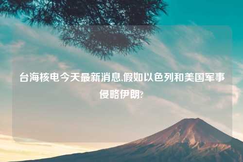 台海核电今天最新消息,假如以色列和美国军事侵略伊朗?