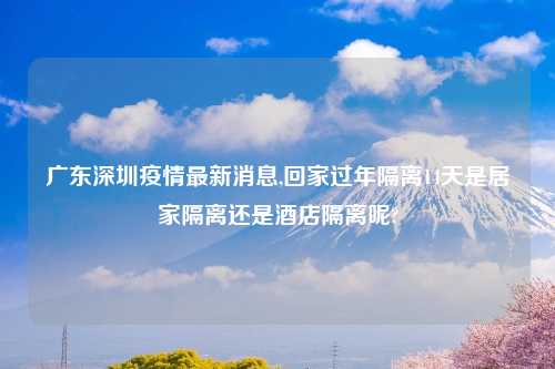 广东深圳疫情最新消息,回家过年隔离14天是居家隔离还是酒店隔离呢?
