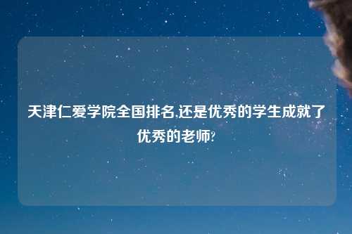 天津仁爱学院全国排名,还是优秀的学生成就了优秀的老师?