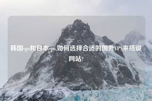 韩国vps和日本vps,如何选择合适的国外VPS来搭设网站?
