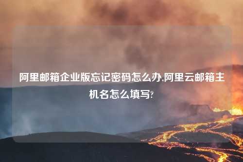 阿里邮箱企业版忘记密码怎么办,阿里云邮箱主机名怎么填写?