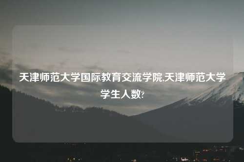 天津师范大学国际教育交流学院,天津师范大学学生人数?