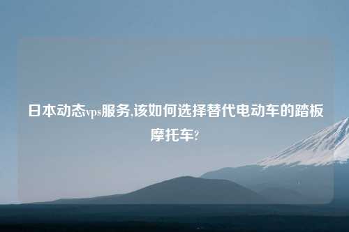 日本动态vps服务,该如何选择替代电动车的踏板摩托车?
