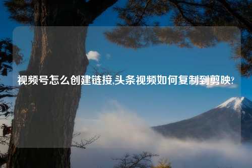 视频号怎么创建链接,头条视频如何复制到剪映?