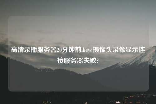 高清录播服务器20分钟前,keye摄像头录像显示连接服务器失败?