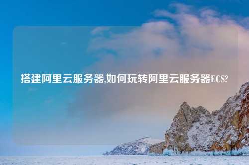 搭建阿里云服务器,如何玩转阿里云服务器ECS?
