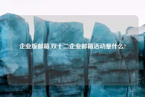 企业版邮箱,双十二企业邮箱活动是什么?