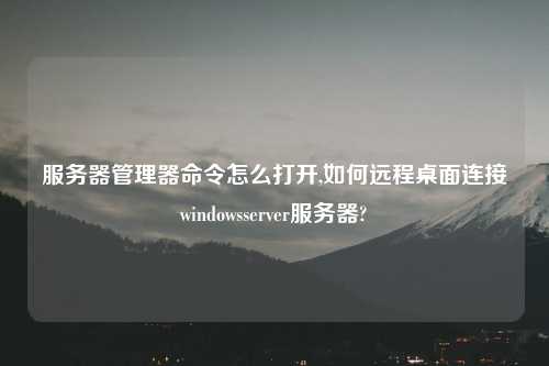 服务器管理器命令怎么打开,如何远程桌面连接windowsserver服务器?