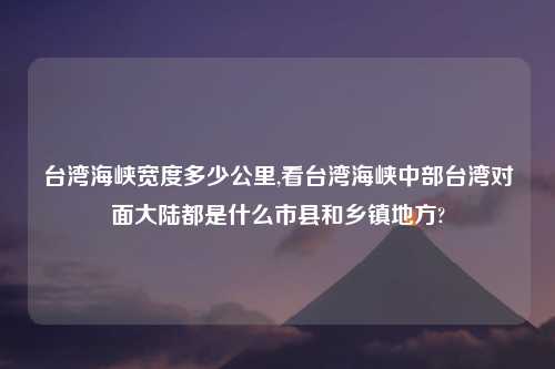 台湾海峡宽度多少公里,看台湾海峡中部台湾对面大陆都是什么市县和乡镇地方?