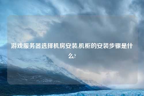 游戏服务器选择机房安装,机柜的安装步骤是什么?