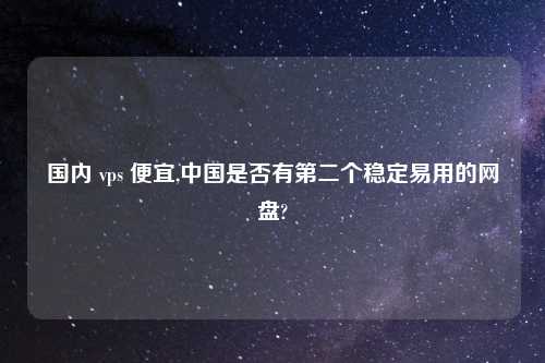 国内 vps 便宜,中国是否有第二个稳定易用的网盘?