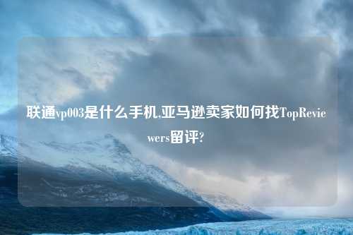 联通vp003是什么手机,亚马逊卖家如何找TopReviewers留评?
