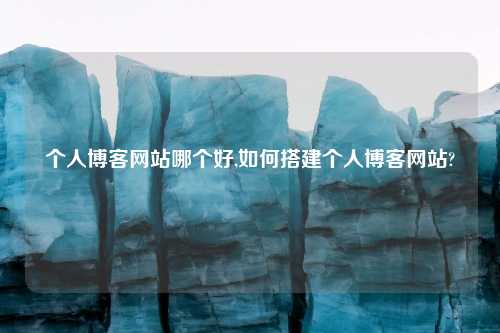 个人博客网站哪个好,如何搭建个人博客网站?