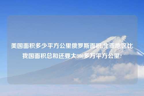 美国面积多少平方公里俄罗斯面积,北亚地区比我国面积总和还要大300多万平方公里?