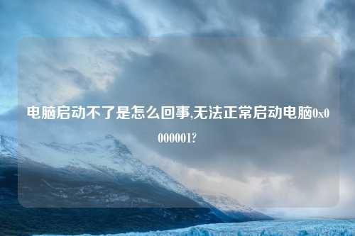 电脑启动不了是怎么回事,无法正常启动电脑0x0000001?