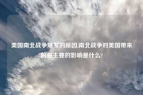 美国南北战争爆发的原因,南北战争对美国带来的最主要的影响是什么?