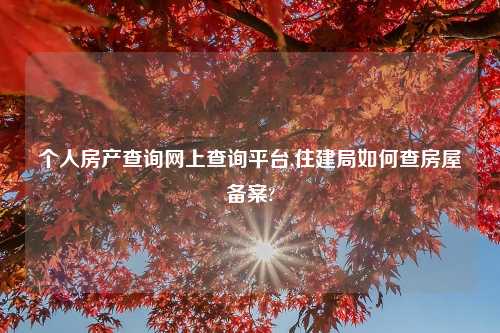 个人房产查询网上查询平台,住建局如何查房屋备案?