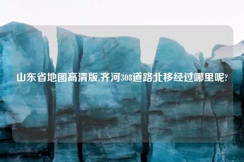山东省地图高清版,齐河308道路北移经过哪里呢?