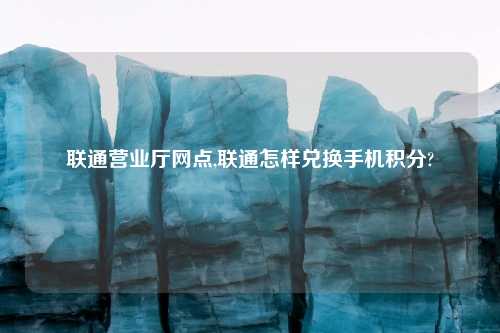 联通营业厅网点,联通怎样兑换手机积分?