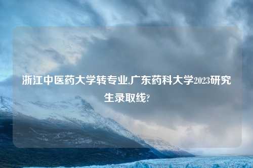 浙江中医药大学转专业,广东药科大学2023研究生录取线?