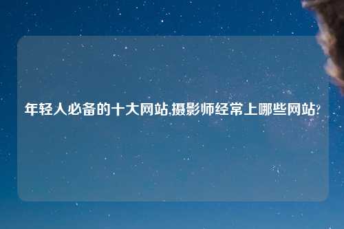年轻人必备的十大网站,摄影师经常上哪些网站?