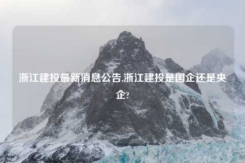 浙江建投最新消息公告,浙江建投是国企还是央企?