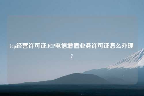 icp经营许可证,ICP电信增值业务许可证怎么办理?