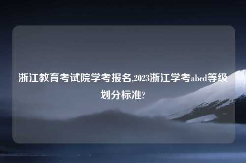 浙江教育考试院学考报名,2023浙江学考abcd等级划分标准?