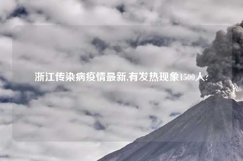 浙江传染病疫情最新,有发热现象1500人?