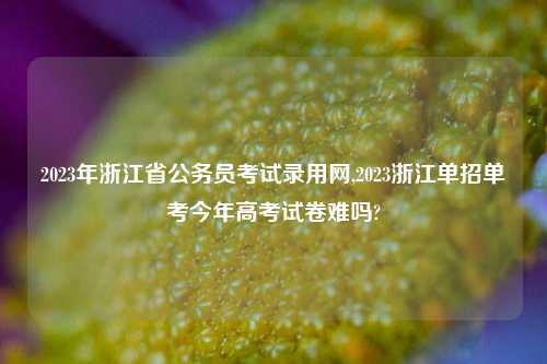 2023年浙江省公务员考试录用网,2023浙江单招单考今年高考试卷难吗?