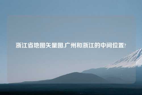 浙江省地图矢量图,广州和浙江的中间位置?