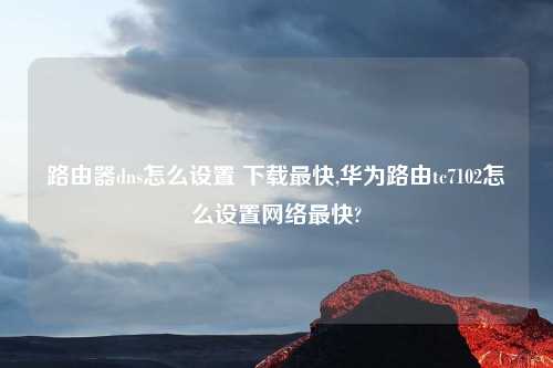 路由器dns怎么设置 下载最快,华为路由tc7102怎么设置网络最快?