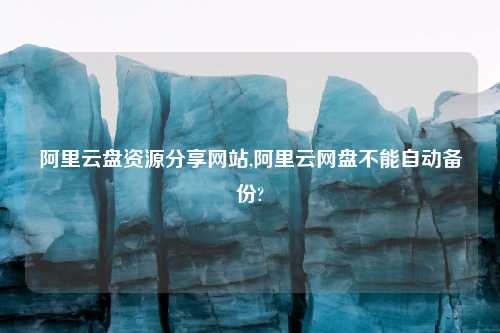 阿里云盘资源分享网站,阿里云网盘不能自动备份?