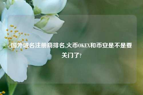 国外域名注册商排名,火币OKEX和币安是不是要关门了?