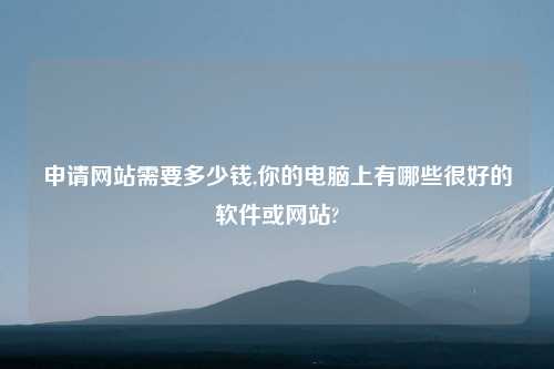 申请网站需要多少钱,你的电脑上有哪些很好的软件或网站?