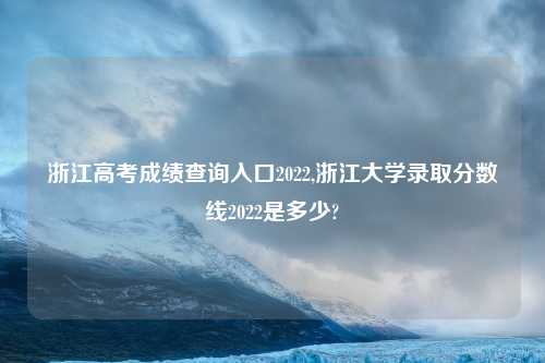 浙江高考成绩查询入口2022,浙江大学录取分数线2022是多少?