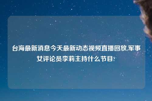 台海最新消息今天最新动态视频直播回放,军事女评论员李莉主持什么节目?