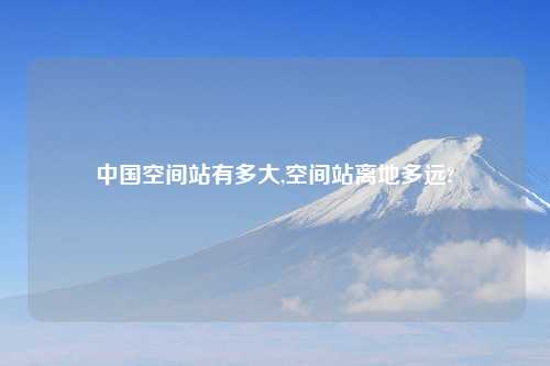 中国空间站有多大,空间站离地多远?