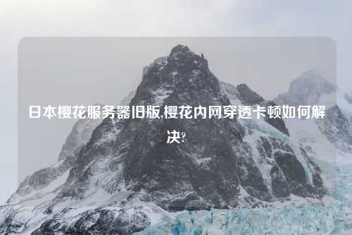 日本樱花服务器旧版,樱花内网穿透卡顿如何解决?