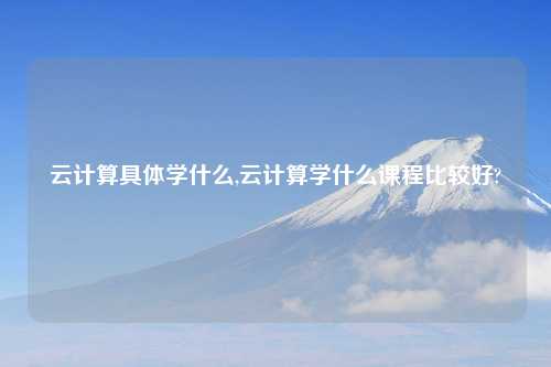 云计算具体学什么,云计算学什么课程比较好?