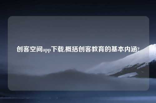 创客空间app下载,概括创客教育的基本内涵?