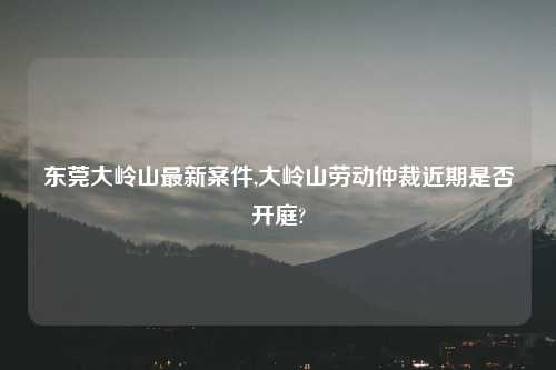 东莞大岭山最新案件,大岭山劳动仲裁近期是否开庭?