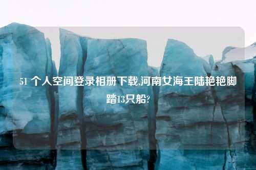 51 个人空间登录相册下载,河南女海王陆艳艳脚踏13只船?