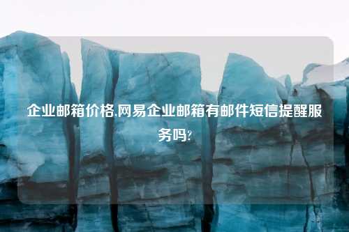 企业邮箱价格,网易企业邮箱有邮件短信提醒服务吗?
